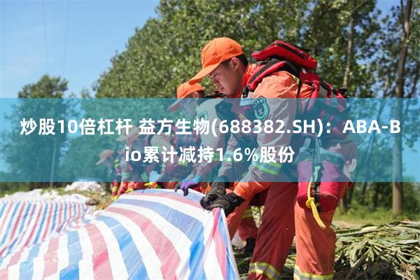 炒股10倍杠杆 益方生物(688382.SH)：ABA-Bio累计减持1.6%股份