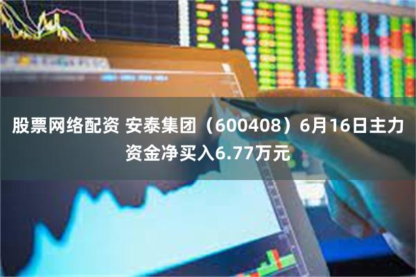 股票网络配资 安泰集团（600408）6月16日主力资金净买入6.77万元