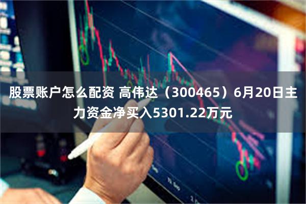 股票账户怎么配资 高伟达（300465）6月20日主力资金净买入5301.22万元