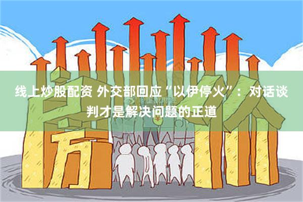 线上炒股配资 外交部回应“以伊停火”：对话谈判才是解决问题的正道