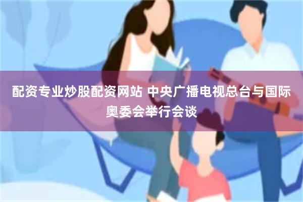 配资专业炒股配资网站 中央广播电视总台与国际奥委会举行会谈
