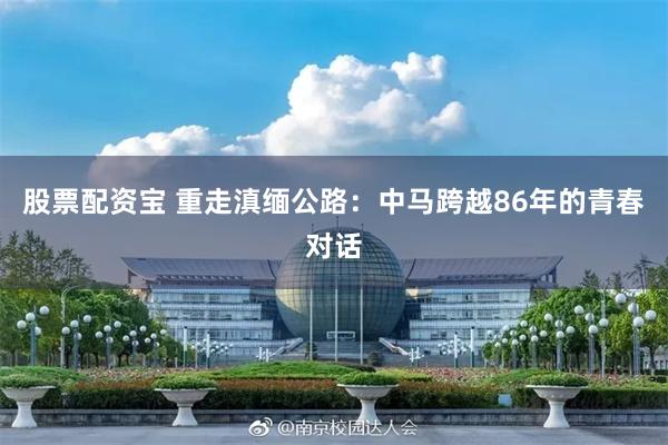 股票配资宝 重走滇缅公路：中马跨越86年的青春对话
