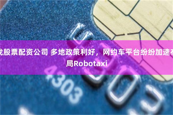 找股票配资公司 多地政策利好，网约车平台纷纷加速布局Robotaxi