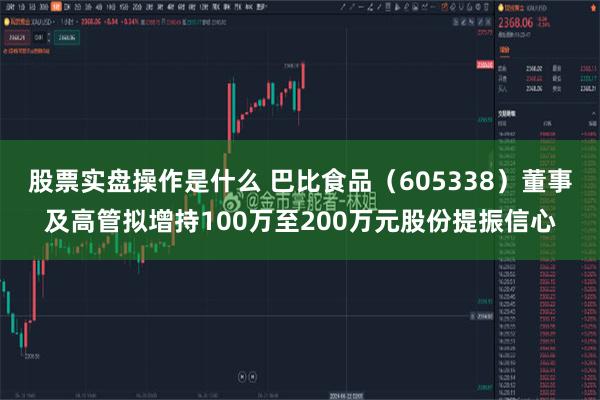 股票实盘操作是什么 巴比食品（605338）董事及高管拟增持100万至200万元股份提振信心