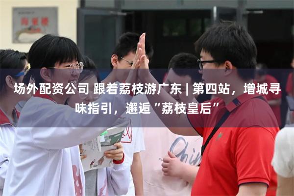 场外配资公司 跟着荔枝游广东 | 第四站，增城寻味指引，邂逅“荔枝皇后”
