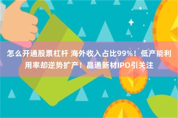 怎么开通股票杠杆 海外收入占比99%！低产能利用率却逆势扩产！晶通新材IPO引关注