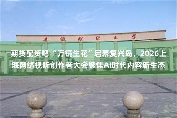 期货配资吧 “万镜生花”启幕复兴岛，2026上海网络视听创作者大会聚焦AI时代内容新生态