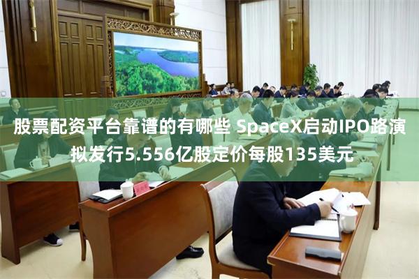 股票配资平台靠谱的有哪些 SpaceX启动IPO路演 拟发行5.556亿股定价每股135美元