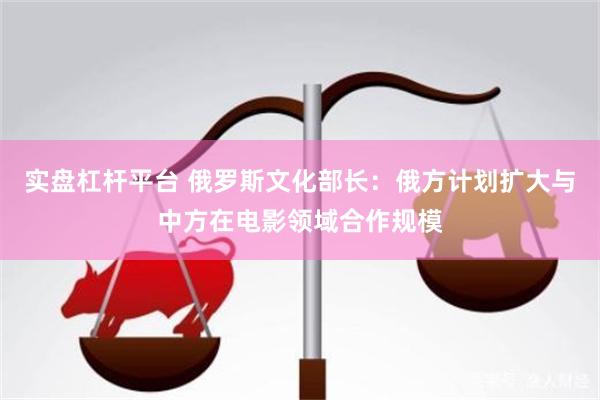 实盘杠杆平台 俄罗斯文化部长：俄方计划扩大与中方在电影领域合作规模
