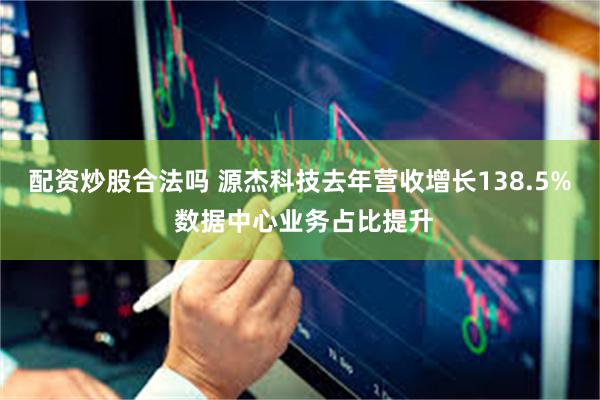 配资炒股合法吗 源杰科技去年营收增长138.5% 数据中心业务占比提升