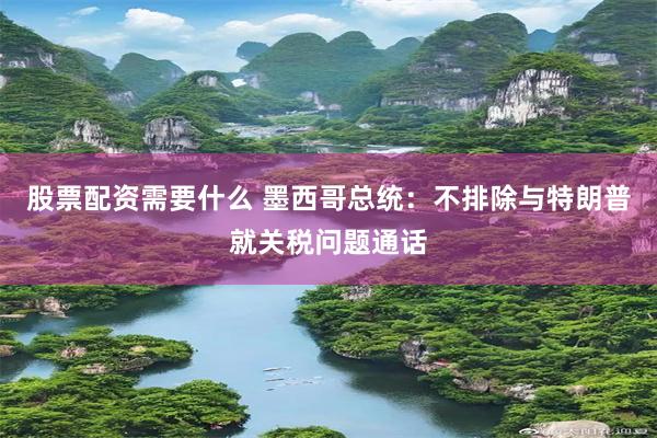 股票配资需要什么 墨西哥总统：不排除与特朗普就关税问题通话