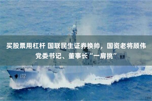 买股票用杠杆 国联民生证券换帅，国资老将顾伟党委书记、董事长“一肩挑”