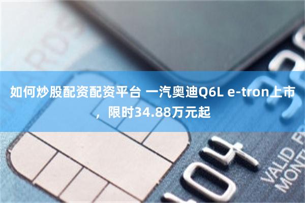 如何炒股配资配资平台 一汽奥迪Q6L e-tron上市，限时34.88万元起
