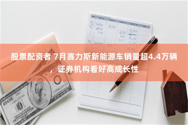 股票配资者 7月赛力斯新能源车销量超4.4万辆，证券机构看好高成长性