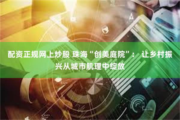 配资正规网上炒股 珠海“创美庭院”： 让乡村振兴从城市肌理中绽放