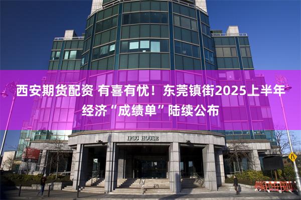 西安期货配资 有喜有忧！东莞镇街2025上半年经济“成绩单”陆续公布