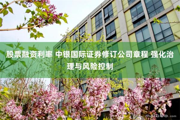 股票融资利率 中银国际证券修订公司章程 强化治理与风险控制
