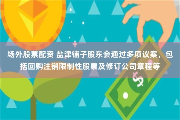 场外股票配资 盐津铺子股东会通过多项议案，包括回购注销限制性股票及修订公司章程等