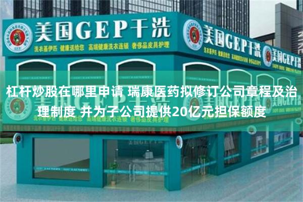 杠杆炒股在哪里申请 瑞康医药拟修订公司章程及治理制度 并为子公司提供20亿元担保额度