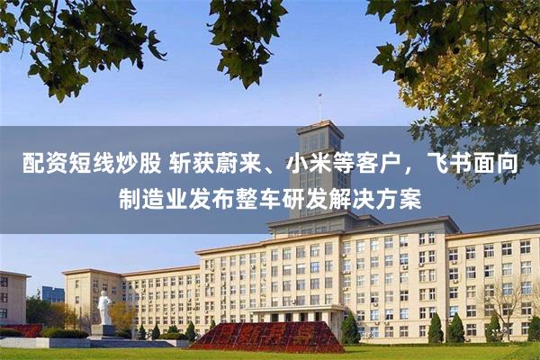 配资短线炒股 斩获蔚来、小米等客户，飞书面向制造业发布整车研发解决方案