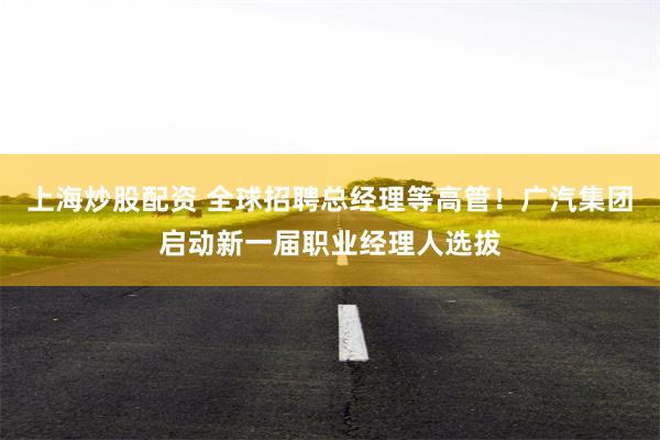上海炒股配资 全球招聘总经理等高管！广汽集团启动新一届职业经理人选拔