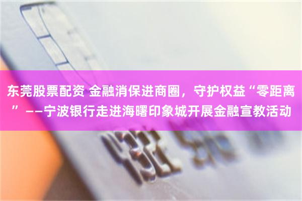 东莞股票配资 金融消保进商圈，守护权益“零距离” ——宁波银行走进海曙印象城开展金融宣教活动