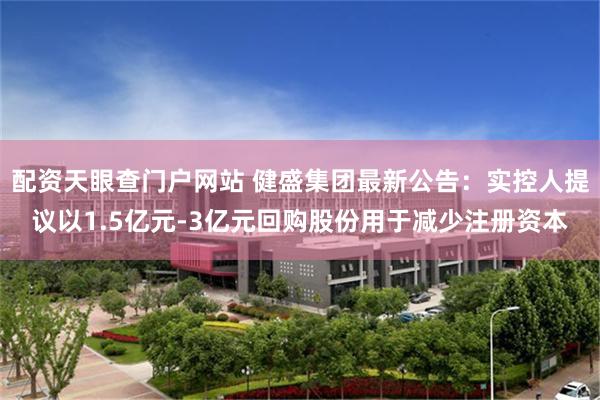 配资天眼查门户网站 健盛集团最新公告：实控人提议以1.5亿元-3亿元回购股份用于减少注册资本