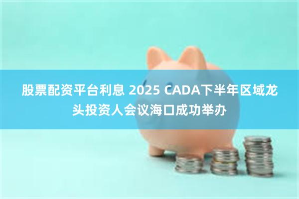 股票配资平台利息 2025 CADA下半年区域龙头投资人会议海口成功举办