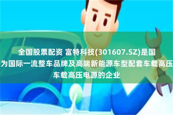 全国股票配资 富特科技(301607.SZ)是国内少数能够为国际一流整车品牌及高端新能源车型配套车载高压电源的企业