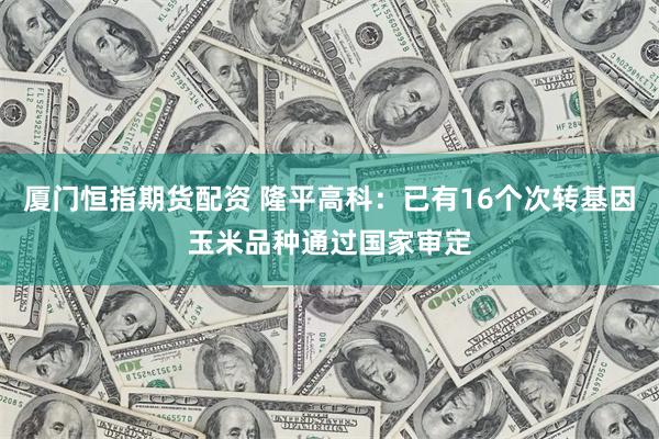 厦门恒指期货配资 隆平高科：已有16个次转基因玉米品种通过国家审定