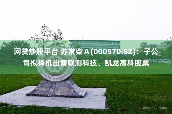 网贷炒股平台 苏常柴Ａ(000570.SZ)：子公司拟择机出售联测科技、凯龙高科股票
