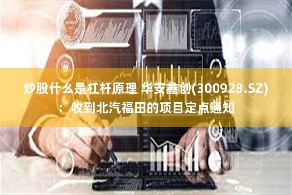炒股什么是杠杆原理 华安鑫创(300928.SZ)：收到北汽福田的项目定点通知