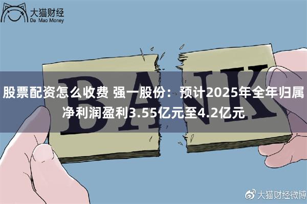 股票配资怎么收费 强一股份：预计2025年全年归属净利润盈利3.55亿元至4.2亿元