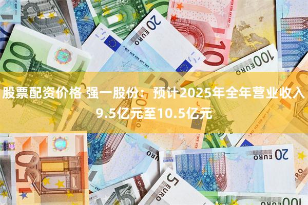 股票配资价格 强一股份：预计2025年全年营业收入9.5亿元至10.5亿元