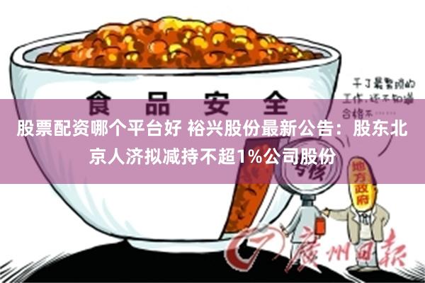 股票配资哪个平台好 裕兴股份最新公告：股东北京人济拟减持不超1%公司股份