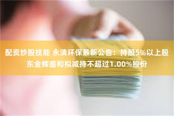 配资炒股技能 永清环保最新公告：持股5%以上股东金辉盛和拟减持不超过1.00%股份