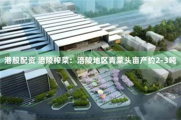 港股配资 涪陵榨菜：涪陵地区青菜头亩产约2-3吨