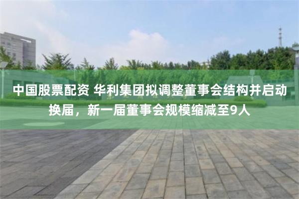 中国股票配资 华利集团拟调整董事会结构并启动换届，新一届董事会规模缩减至9人