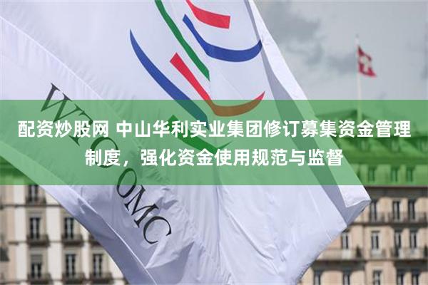 配资炒股网 中山华利实业集团修订募集资金管理制度，强化资金使用规范与监督