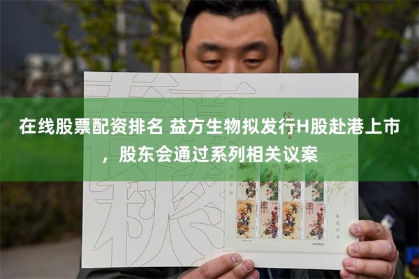 在线股票配资排名 益方生物拟发行H股赴港上市，股东会通过系列相关议案