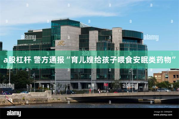a股杠杆 警方通报“育儿嫂给孩子喂食安眠类药物”