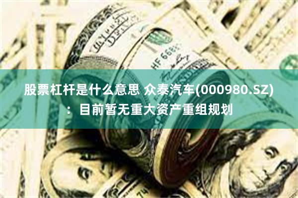 股票杠杆是什么意思 众泰汽车(000980.SZ)：目前暂无重大资产重组规划