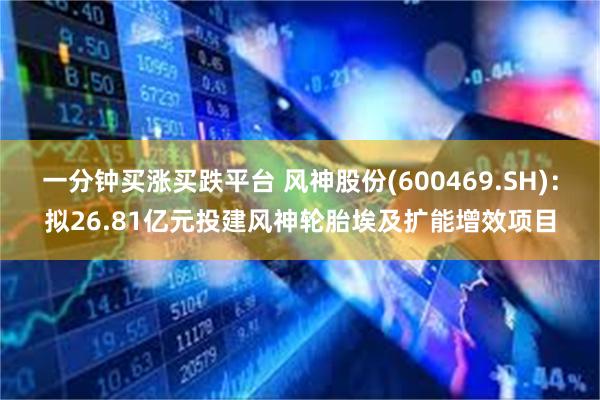 一分钟买涨买跌平台 风神股份(600469.SH)：拟26.81亿元投建风神轮胎埃及扩能增效项目
