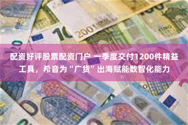 配资好评股票配资门户 一季度交付1200件精益工具，希音为“广货”出海赋能数智化能力