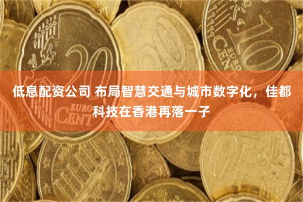 低息配资公司 布局智慧交通与城市数字化，佳都科技在香港再落一子