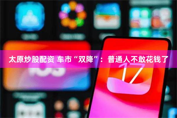 太原炒股配资 车市“双降”：普通人不敢花钱了