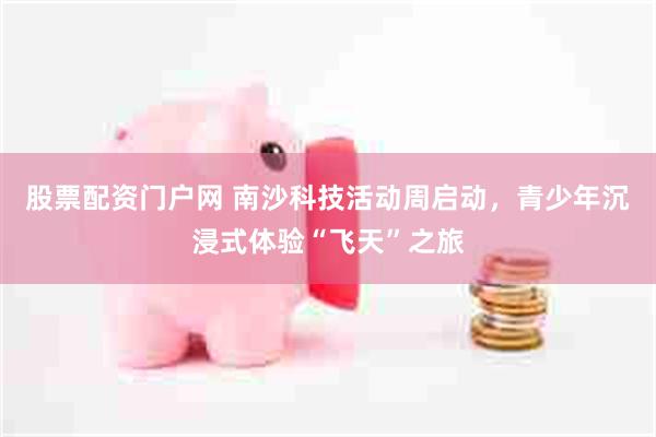 股票配资门户网 南沙科技活动周启动，青少年沉浸式体验“飞天”之旅