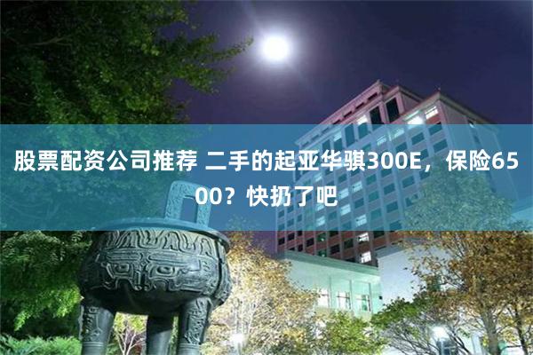 股票配资公司推荐 二手的起亚华骐300E，保险6500？快扔了吧