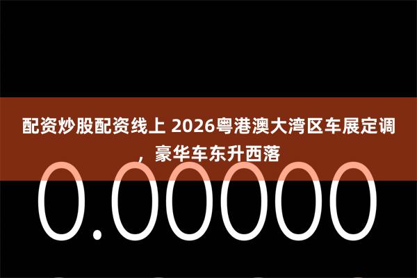 配资炒股配资线上 2026粤港澳大湾区车展定调,豪华车东升西落