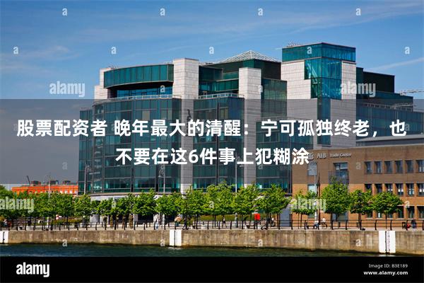 股票配资者 晚年最大的清醒:宁可孤独终老,也不要在这6件事上犯糊涂